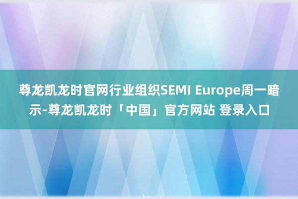 尊龙凯龙时官网行业组织SEMI Europe周一暗示-尊龙凯龙时「中国」官方网站 登录入口