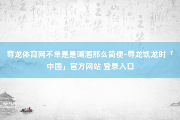 尊龙体育网不单是是喝酒那么简便-尊龙凯龙时「中国」官方网站 登录入口
