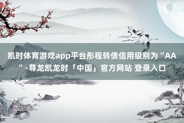 凯时体育游戏app平台彤程转债信用级别为“AA”-尊龙凯龙时「中国」官方网站 登录入口