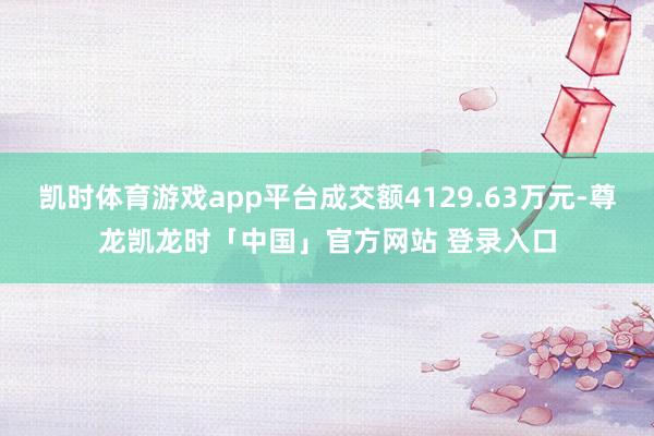 凯时体育游戏app平台成交额4129.63万元-尊龙凯龙时「中国」官方网站 登录入口