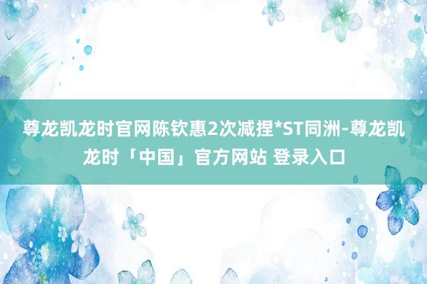 尊龙凯龙时官网陈钦惠2次减捏*ST同洲-尊龙凯龙时「中国」官方网站 登录入口
