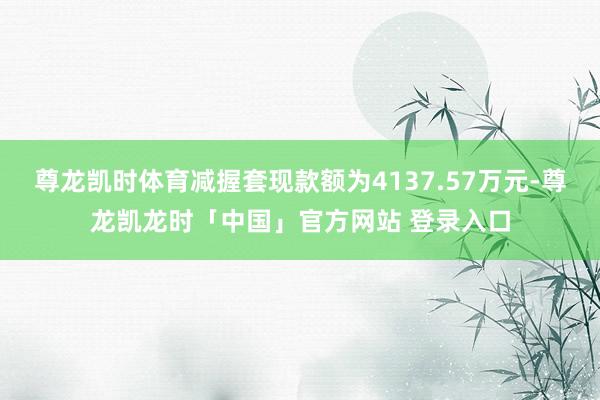 尊龙凯时体育减握套现款额为4137.57万元-尊龙凯龙时「中国」官方网站 登录入口
