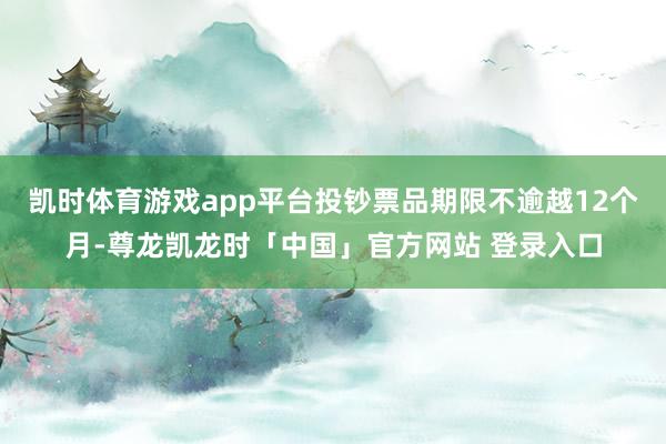 凯时体育游戏app平台投钞票品期限不逾越12个月-尊龙凯龙时「中国」官方网站 登录入口