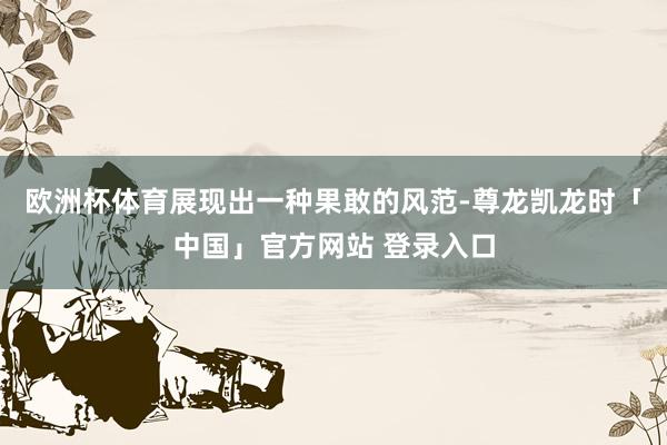 欧洲杯体育展现出一种果敢的风范-尊龙凯龙时「中国」官方网站 登录入口