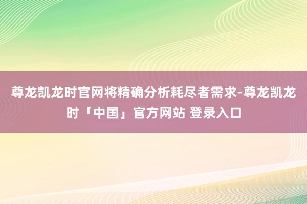 尊龙凯龙时官网将精确分析耗尽者需求-尊龙凯龙时「中国」官方网站 登录入口