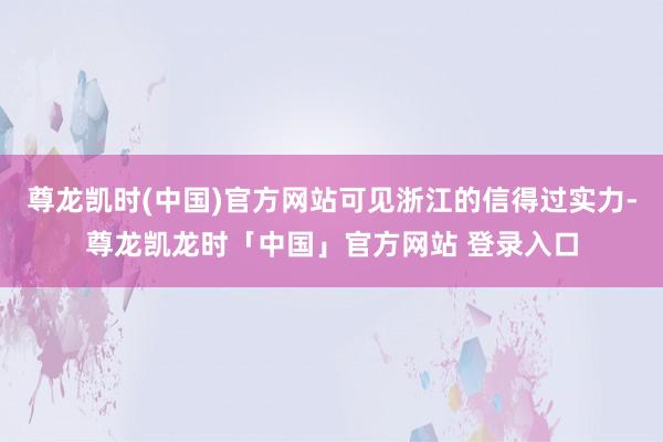 尊龙凯时(中国)官方网站可见浙江的信得过实力-尊龙凯龙时「中国」官方网站 登录入口