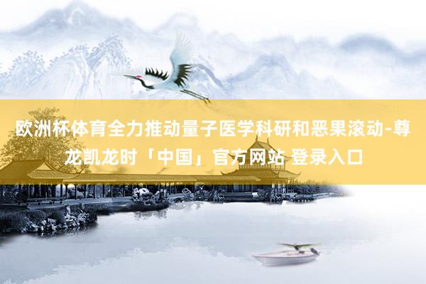 欧洲杯体育全力推动量子医学科研和恶果滚动-尊龙凯龙时「中国」官方网站 登录入口