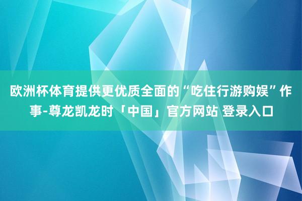 欧洲杯体育提供更优质全面的“吃住行游购娱”作事-尊龙凯龙时「中国」官方网站 登录入口