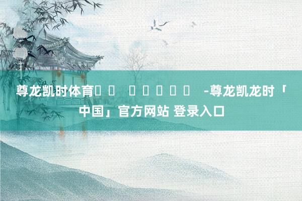 尊龙凯时体育		  					  -尊龙凯龙时「中国」官方网站 登录入口