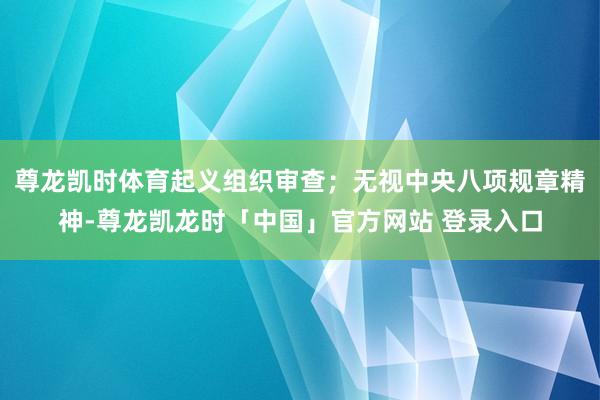 尊龙凯时体育起义组织审查；无视中央八项规章精神-尊龙凯龙时「中国」官方网站 登录入口