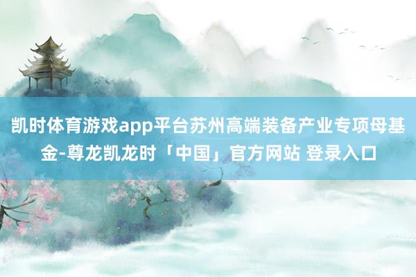 凯时体育游戏app平台苏州高端装备产业专项母基金-尊龙凯龙时「中国」官方网站 登录入口