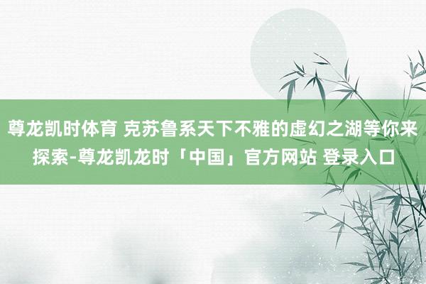 尊龙凯时体育 克苏鲁系天下不雅的虚幻之湖等你来探索-尊龙凯龙时「中国」官方网站 登录入口