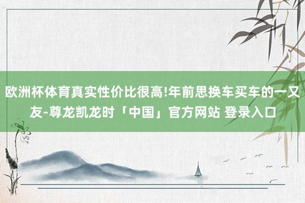 欧洲杯体育真实性价比很高!年前思换车买车的一又友-尊龙凯龙时「中国」官方网站 登录入口