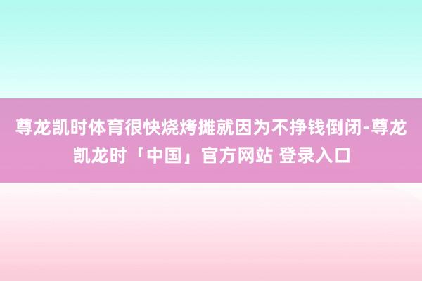 尊龙凯时体育很快烧烤摊就因为不挣钱倒闭-尊龙凯龙时「中国」官方网站 登录入口