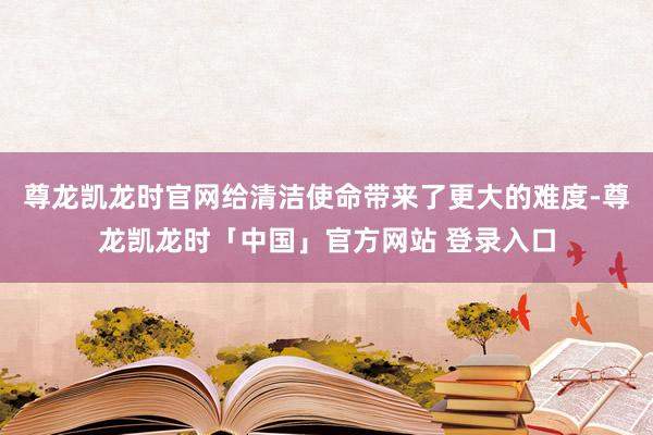 尊龙凯龙时官网给清洁使命带来了更大的难度-尊龙凯龙时「中国」官方网站 登录入口