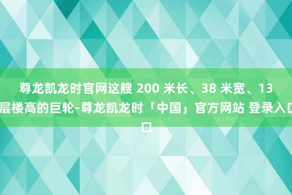 尊龙凯龙时官网这艘 200 米长、38 米宽、13 层楼高的巨轮-尊龙凯龙时「中国」官方网站 登录入口