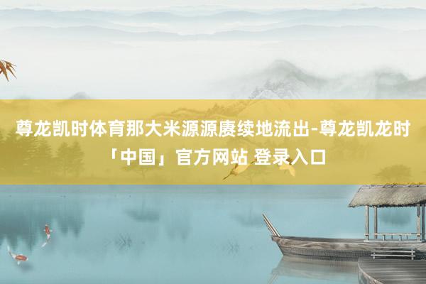 尊龙凯时体育那大米源源赓续地流出-尊龙凯龙时「中国」官方网站 登录入口
