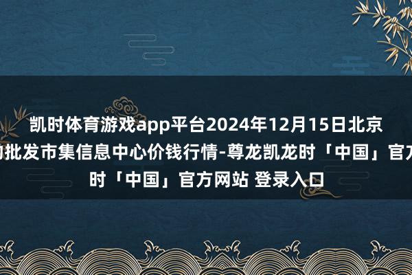 凯时体育游戏app平台2024年12月15日北京新发地农副产物批发市集信息中心价钱行情-尊龙凯龙时「中国」官方网站 登录入口