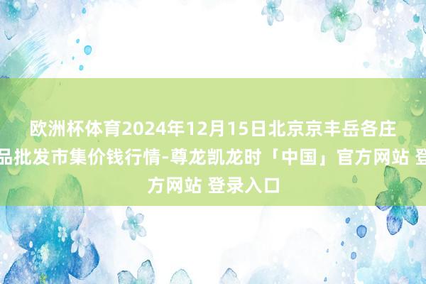 欧洲杯体育2024年12月15日北京京丰岳各庄农副居品批发市集价钱行情-尊龙凯龙时「中国」官方网站 登录入口