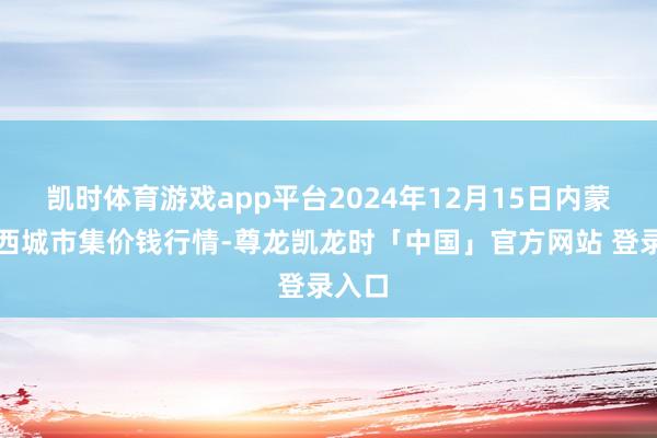 凯时体育游戏app平台2024年12月15日内蒙赤峰西城市集价钱行情-尊龙凯龙时「中国」官方网站 登录入口