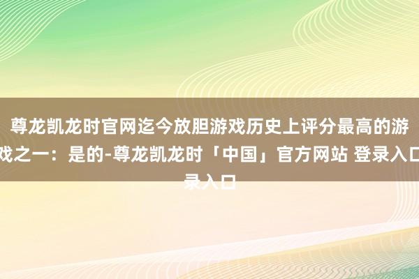尊龙凯龙时官网迄今放胆游戏历史上评分最高的游戏之一：是的-尊龙凯龙时「中国」官方网站 登录入口