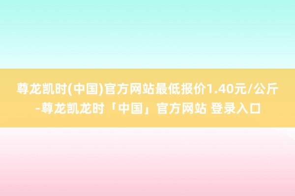 尊龙凯时(中国)官方网站最低报价1.40元/公斤-尊龙凯龙时「中国」官方网站 登录入口