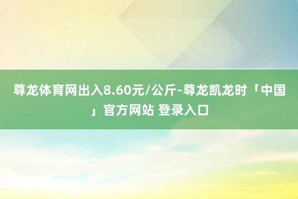 尊龙体育网出入8.60元/公斤-尊龙凯龙时「中国」官方网站 登录入口