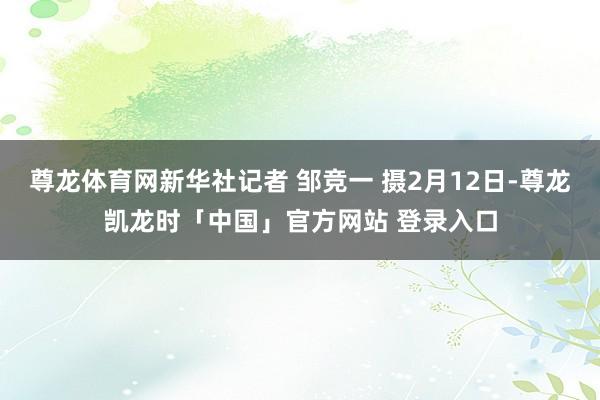 尊龙体育网新华社记者 邹竞一 摄2月12日-尊龙凯龙时「中国」官方网站 登录入口