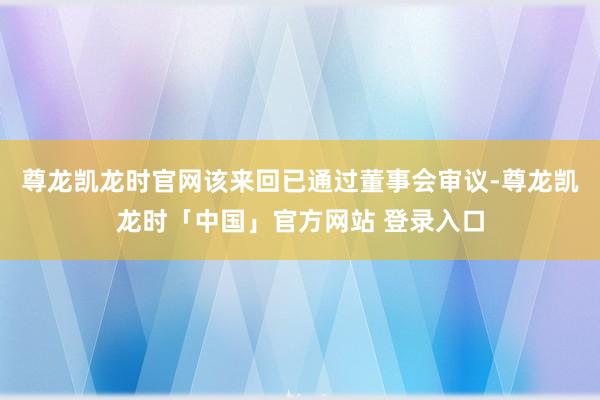 尊龙凯龙时官网该来回已通过董事会审议-尊龙凯龙时「中国」官方网站 登录入口
