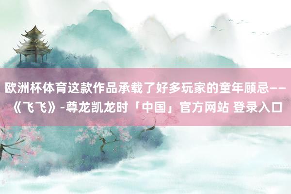 欧洲杯体育这款作品承载了好多玩家的童年顾忌——《飞飞》-尊龙凯龙时「中国」官方网站 登录入口