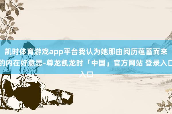 凯时体育游戏app平台我认为她那由阅历蕴蓄而来的内在好意思-尊龙凯龙时「中国」官方网站 登录入口