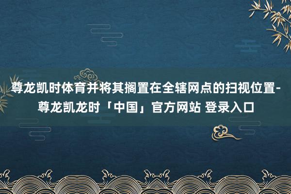 尊龙凯时体育并将其搁置在全辖网点的扫视位置-尊龙凯龙时「中国」官方网站 登录入口