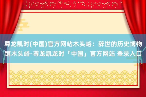 尊龙凯时(中国)官方网站木头峪：辞世的历史博物馆木头峪-尊龙凯龙时「中国」官方网站 登录入口