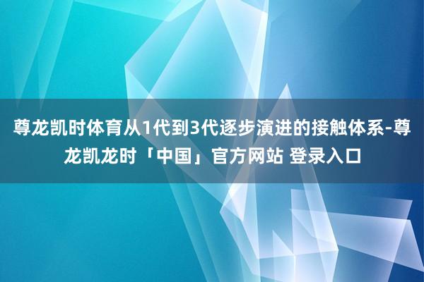 尊龙凯时体育从1代到3代逐步演进的接触体系-尊龙凯龙时「中国」官方网站 登录入口