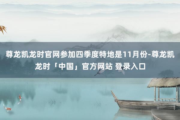 尊龙凯龙时官网参加四季度特地是11月份-尊龙凯龙时「中国」官方网站 登录入口