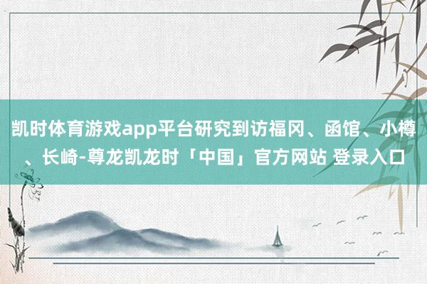 凯时体育游戏app平台研究到访福冈、函馆、小樽、长崎-尊龙凯龙时「中国」官方网站 登录入口