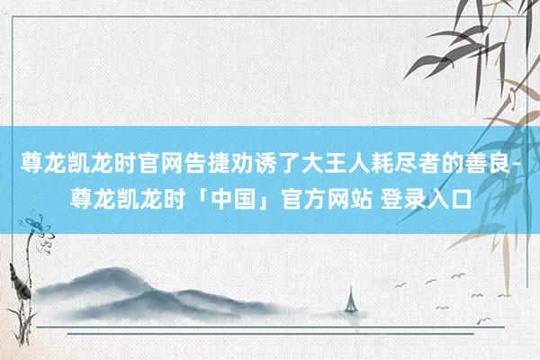 尊龙凯龙时官网告捷劝诱了大王人耗尽者的善良-尊龙凯龙时「中国」官方网站 登录入口