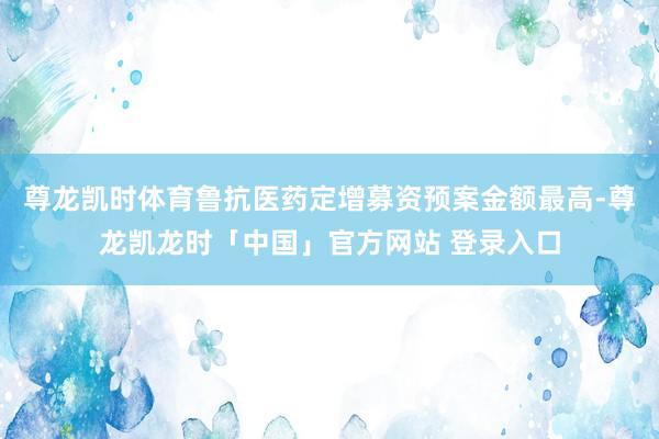 尊龙凯时体育鲁抗医药定增募资预案金额最高-尊龙凯龙时「中国」官方网站 登录入口