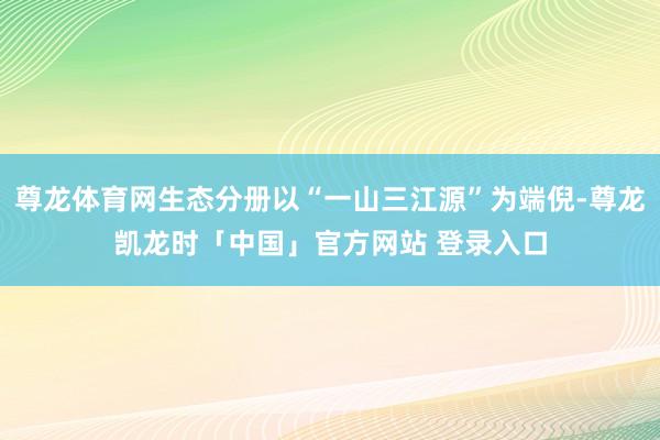 尊龙体育网生态分册以“一山三江源”为端倪-尊龙凯龙时「中国」官方网站 登录入口