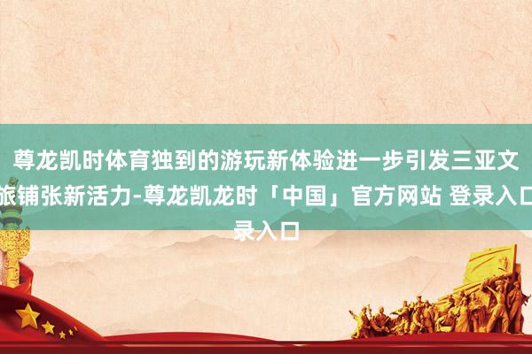 尊龙凯时体育独到的游玩新体验进一步引发三亚文旅铺张新活力-尊龙凯龙时「中国」官方网站 登录入口