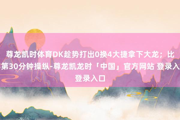 尊龙凯时体育DK趁势打出0换4大捷拿下大龙；比赛第30分钟操纵-尊龙凯龙时「中国」官方网站 登录入口