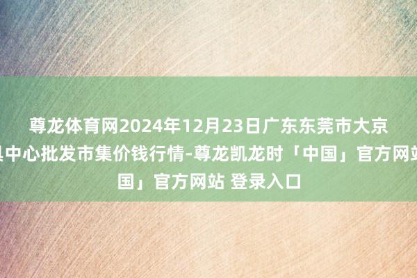 尊龙体育网2024年12月23日广东东莞市大京九农副家具中心批发市集价钱行情-尊龙凯龙时「中国」官方网站 登录入口