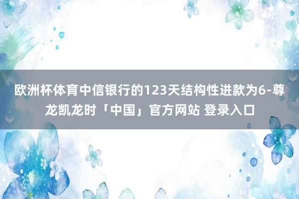 欧洲杯体育中信银行的123天结构性进款为6-尊龙凯龙时「中国」官方网站 登录入口