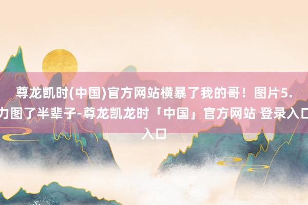 尊龙凯时(中国)官方网站横暴了我的哥！图片5.力图了半辈子-尊龙凯龙时「中国」官方网站 登录入口