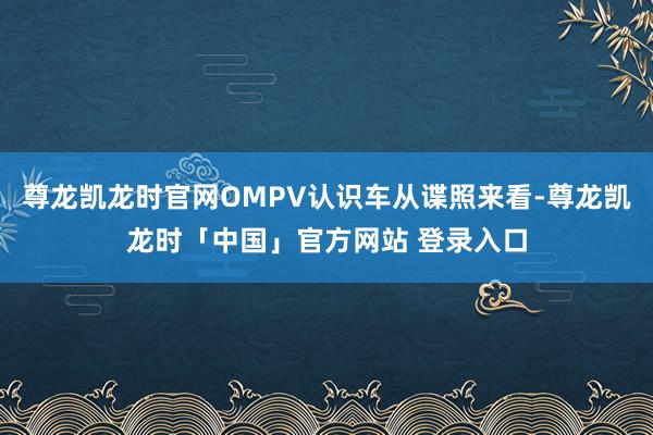 尊龙凯龙时官网OMPV认识车从谍照来看-尊龙凯龙时「中国」官方网站 登录入口