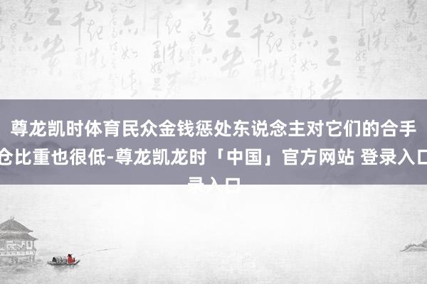 尊龙凯时体育民众金钱惩处东说念主对它们的合手仓比重也很低-尊龙凯龙时「中国」官方网站 登录入口