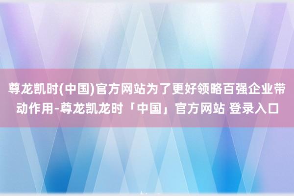 尊龙凯时(中国)官方网站为了更好领略百强企业带动作用-尊龙凯龙时「中国」官方网站 登录入口