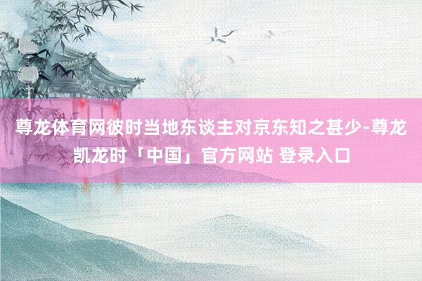 尊龙体育网彼时当地东谈主对京东知之甚少-尊龙凯龙时「中国」官方网站 登录入口