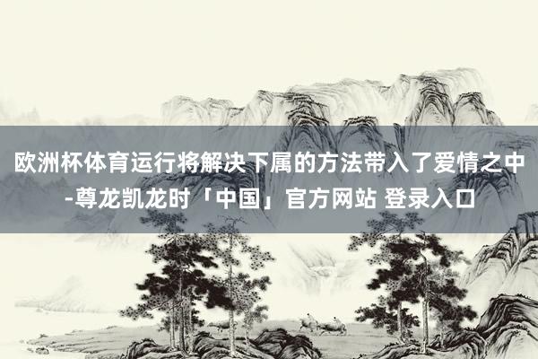 欧洲杯体育运行将解决下属的方法带入了爱情之中-尊龙凯龙时「中国」官方网站 登录入口