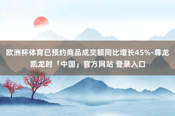 欧洲杯体育已预约商品成交额同比增长45%-尊龙凯龙时「中国」官方网站 登录入口